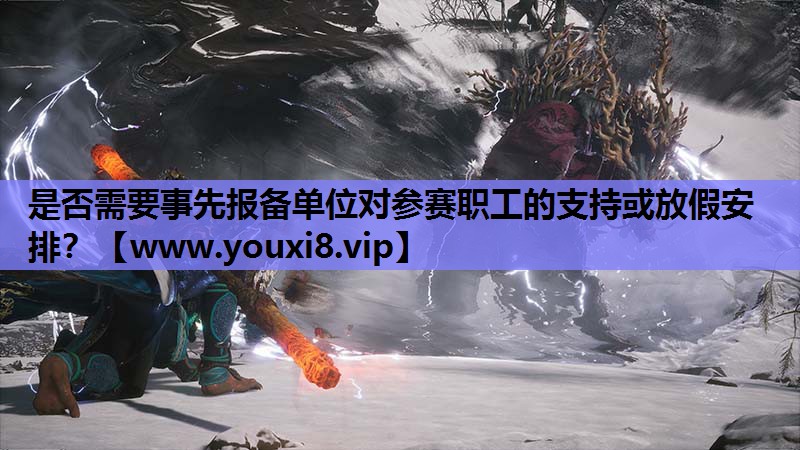 是否需要事先报备单位对参赛职工的支持或放假安排？