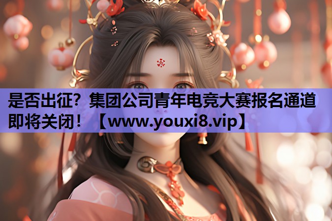 是否出征？集团公司青年电竞大赛报名通道即将关闭！